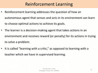 Introduction to ML
-B Bhagya Prasad, ECE, SRKREC
31
• Reinforcement learning addresses the question of how an
autonomous agent that senses and acts in its environment can learn
to choose optimal actions to achieve its goals.
• The learner is a decision-making agent that takes actions in an
environment and receives reward (or penalty) for its actions in trying
to solve a problem.
• It is called “learning with a critic,” as opposed to learning with a
teacher which we have in supervised learning.
Reinforcement Learning
 