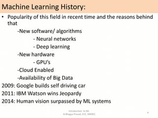 Machine Learning History:
• Popularity of this field in recent time and the reasons behind
that
-New software/ algorithms
- Neural networks
- Deep learning
-New hardware
- GPU’s
-Cloud Enabled
-Availability of Big Data
2009: Google builds self driving car
2011: IBM Watson wins Jeopardy
2014: Human vision surpassed by ML systems
Introduction to ML
-B Bhagya Prasad, ECE, SRKREC
4
 