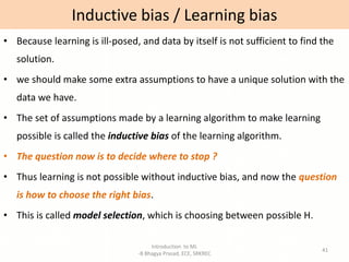 Introduction to ML
-B Bhagya Prasad, ECE, SRKREC
41
• Because learning is ill-posed, and data by itself is not sufficient to find the
solution.
• we should make some extra assumptions to have a unique solution with the
data we have.
• The set of assumptions made by a learning algorithm to make learning
possible is called the inductive bias of the learning algorithm.
• The question now is to decide where to stop ?
• Thus learning is not possible without inductive bias, and now the question
is how to choose the right bias.
• This is called model selection, which is choosing between possible H.
Inductive bias / Learning bias
 