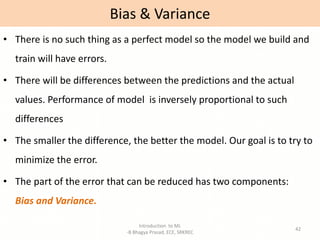 Introduction to ML
-B Bhagya Prasad, ECE, SRKREC
42
• There is no such thing as a perfect model so the model we build and
train will have errors.
• There will be differences between the predictions and the actual
values. Performance of model is inversely proportional to such
differences
• The smaller the difference, the better the model. Our goal is to try to
minimize the error.
• The part of the error that can be reduced has two components:
Bias and Variance.
Bias & Variance
 