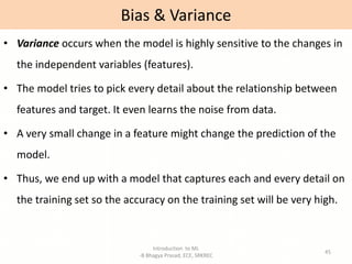 Introduction to ML
-B Bhagya Prasad, ECE, SRKREC
45
• Variance occurs when the model is highly sensitive to the changes in
the independent variables (features).
• The model tries to pick every detail about the relationship between
features and target. It even learns the noise from data.
• A very small change in a feature might change the prediction of the
model.
• Thus, we end up with a model that captures each and every detail on
the training set so the accuracy on the training set will be very high.
Bias & Variance
 
