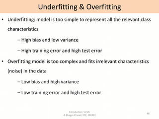 Introduction to ML
-B Bhagya Prasad, ECE, SRKREC
48
• Underfitting: model is too simple to represent all the relevant class
characteristics
– High bias and low variance
– High training error and high test error
• Overfitting model is too complex and fits irrelevant characteristics
(noise) in the data
– Low bias and high variance
– Low training error and high test error
Underfitting & Overfitting
 