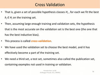 Introduction to ML
-B Bhagya Prasad, ECE, SRKREC
58
• That is, given a set of possible hypothesis classes Hi , for each we fit the best
hi Є Hi on the training set.
• Then, assuming large enough training and validation sets, the hypothesis
that is the most accurate on the validation set is the best one (the one that
has the best inductive bias).
• This process is called cross-validation.
• We have used the validation set to choose the best model, and it has
effectively become a part of the training set.
• We need a third set, a test set, sometimes also called the publication set,
containing examples not used in training or validation.
Cross Validation
 