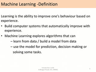 Machine Learning -Definition
Learning is the ability to improve one's behaviour based on
experience.
• Build computer systems that automatically improve with
experience.
• Machine Learning explores algorithms that can
– learn from data / build a model from data
– use the model for prediction, decision making or
solving some tasks.
Introduction to ML
-B Bhagya Prasad, ECE, SRKREC
6
 