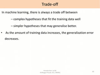 Introduction to ML
-B Bhagya Prasad, ECE, SRKREC
60
In machine learning, there is always a trade off between
– complex hypotheses that fit the training data well
– simpler hypotheses that may generalise better.
• As the amount of training data increases, the generalization error
decreases.
Trade-off
 