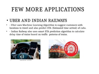 FEW MORE APPLICATIONS
• UBER AND INDIAN RAILWAYS
• - Uber uses Machine Learning Algorithm to suggest customers with
locations to travel and also predict ETA (Estimated time arrival) of cabs.
• - Indian Railway also uses smart ETA prediction algorithm to calculate
delay time of trains based on traffic patterns of trains.
 