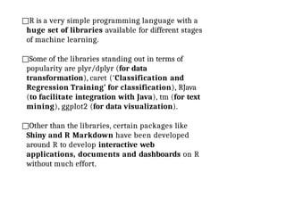 □R is a very simple programming language with a
huge set of libraries available for different stages
of machine learning.
□Some of the libraries standing out in terms of
popularity are plyr/dplyr (for data
transformation), caret (‘Classification and
Regression Training’ for classification), RJava
(to facilitate integration with Java), tm (for text
mining), ggplot2 (for data visualization).
□Other than the libraries, certain packages like
Shiny and R Markdown have been developed
around R to develop interactive web
applications, documents and dashboards on R
without much effort.
 