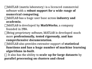 □MATLAB (matrix laboratory) is a licenced commercial
software with a robust support for a wide range of
numerical computing.
□MATLAB has a huge user base across industry and
academia.
□MATLAB is developed by MathWorks, a company
founded in 1984.
□Being proprietary software, MATLAB is developed much
more professionally, tested rigorously, and has
comprehensive documentation.
□MATLAB also provides extensive support of statistical
functions and has a huge number of machine learning
algorithms in-built.
□ It also has the ability to scale up for large datasets by
parallel processing on clusters and cloud
 