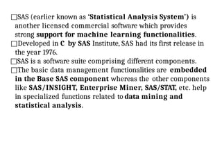 □SAS (earlier known as ‘Statistical Analysis System’) is
another licensed commercial software which provides
strong support for machine learning functionalities.
□Developed in C by SAS Institute, SAS had its first release in
the year 1976.
□SAS is a software suite comprising different components.
□The basic data management functionalities are embedded
in the Base SAS component whereas the other components
like SAS/INSIGHT, Enterprise Miner, SAS/STAT, etc. help
in specialized functions related to data mining and
statistical analysis.
 