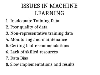 ISSUES IN MACHINE
LEARNING
1. Inadequate Training Data
2. Poor quality of data
3. Non-representative training data
4. Monitoring and maintenance
5. Getting bad recommendations
6. Lack of skilled resources
7. Data Bias
8. Slow implementations and results
 