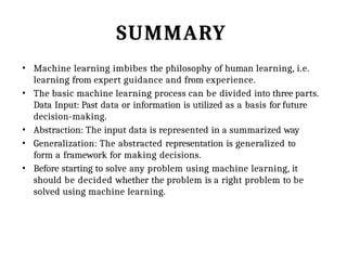 SUMMARY
• Machine learning imbibes the philosophy of human learning, i.e.
learning from expert guidance and from experience.
• The basic machine learning process can be divided into three parts.
Data Input: Past data or information is utilized as a basis for future
decision-making.
• Abstraction: The input data is represented in a summarized way
• Generalization: The abstracted representation is generalized to
form a framework for making decisions.
• Before starting to solve any problem using machine learning, it
should be decided whether the problem is a right problem to be
solved using machine learning.
 