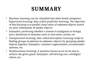 SUMMARY
• Machine learning can be classified into three broad categories:
Supervised learning: Also called predictive learning. The objective
of this learning is to predict class/value of unknown objects based
on prior information of similar objects.
• Examples: predicting whether a tumour is malignant or benign,
price prediction in domains such as real estate, stocks, etc.
• Unsupervised learning: Also called descriptive learning, helps in
finding groups or patterns in unknown objects by grouping similar
objects together. Examples: customer segmentation, recommender
systems, etc.
• Reinforcement learning: A machine learns to act on its own to
achieve the given goals. Examples: self-driving cars, intelligent
robots, etc.
 