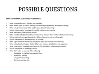 POSSIBLE QUESTIONS
SHORT-ANSWER TYPE QUESTIONS (5 MARKS EACH):
• What is human learning? Give any two examples.
• What are the types of human learning? Are there equivalent forms of machine learning?
• What is machine learning? What are key tasks of machine learning?
• Explain the concept of penalty and reward in reinforcement learning.
• What are concepts of learning as search?
• What are different objectives of machine learning? How are these related with human learning?
• Define machine learning and explain the different elements with a real example.
• Explain the process of abstraction with an example.
• What is generalization? What role does it play in the process of machine learning?
• What is classification? Explain the key differences between classification and regression.
• What is regression? Give example of some practical problems solved using regression.
• Explain the process of clustering in details.
• Write short notes on any two of the following:
– Application of machine learning algorithms
– Supervised learning
– Unsupervised learning
– Reinforcement learning
 