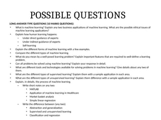 POSSIBLE QUESTIONS
LONG-ANSWER TYPE QUESTIONS (10 MARKS QUESTIONS):
• What is machine learning? Explain any two business applications of machine learning. What are the possible ethical issues of
machine learning applications?
• Explain how human learning happens:
– Under direct guidance of experts
– Under indirect guidance of experts
– Self-learning
• Explain the different forms of machine learning with a few examples.
• Compare the different types of machine learning.
• What do you mean by a well-posed learning problem? Explain important features that are required to well-define a learning
problem.
• Can all problems be solved using machine learning? Explain your response in detail.
• What are different tools and technologies available for solving problems in machine learning? Give details about any two of
them.
• What are the different types of supervised learning? Explain them with a sample application in each area.
• What are the different types of unsupervised learning? Explain them difference with a sample application in each area.
• Explain, in details, the process of machine learning.
– Write short notes on any two:
• MATLAB
• Application of machine learning in Healthcare
• Market basket analysis
• Simple linear regression
– Write the difference between (any two):
• Abstraction and generalization
• Supervised and unsupervised learning
• Classification and regression
 