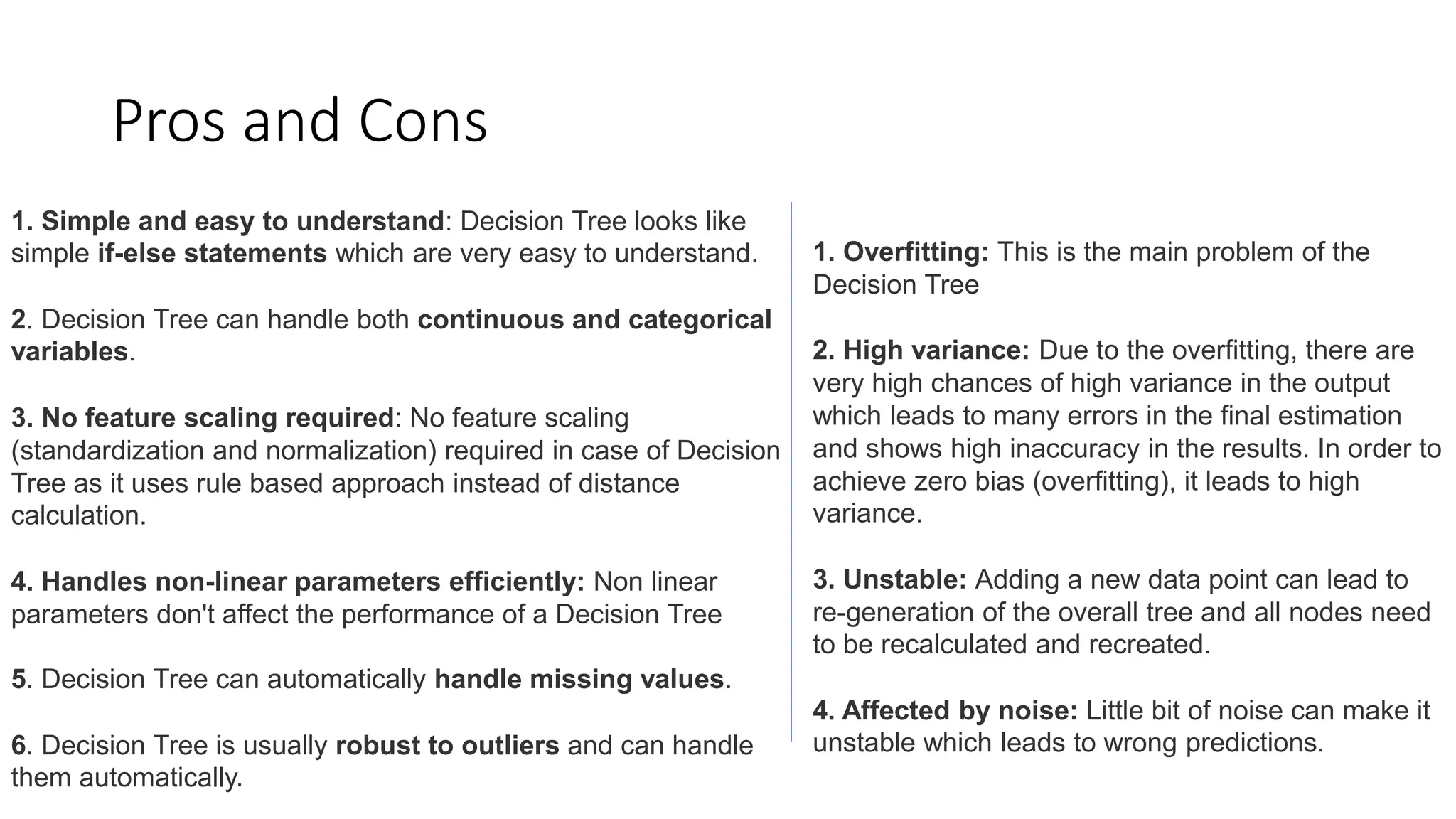Pros and Cons
1. Simple and easy to understand: Decision Tree looks like
simple if-else statements which are very easy to understand.
2. Decision Tree can handle both continuous and categorical
variables.
3. No feature scaling required: No feature scaling
(standardization and normalization) required in case of Decision
Tree as it uses rule based approach instead of distance
calculation.
4. Handles non-linear parameters efficiently: Non linear
parameters don't affect the performance of a Decision Tree
5. Decision Tree can automatically handle missing values.
6. Decision Tree is usually robust to outliers and can handle
them automatically.
1. Overfitting: This is the main problem of the
Decision Tree
2. High variance: Due to the overfitting, there are
very high chances of high variance in the output
which leads to many errors in the final estimation
and shows high inaccuracy in the results. In order to
achieve zero bias (overfitting), it leads to high
variance.
3. Unstable: Adding a new data point can lead to
re-generation of the overall tree and all nodes need
to be recalculated and recreated.
4. Affected by noise: Little bit of noise can make it
unstable which leads to wrong predictions.
 
