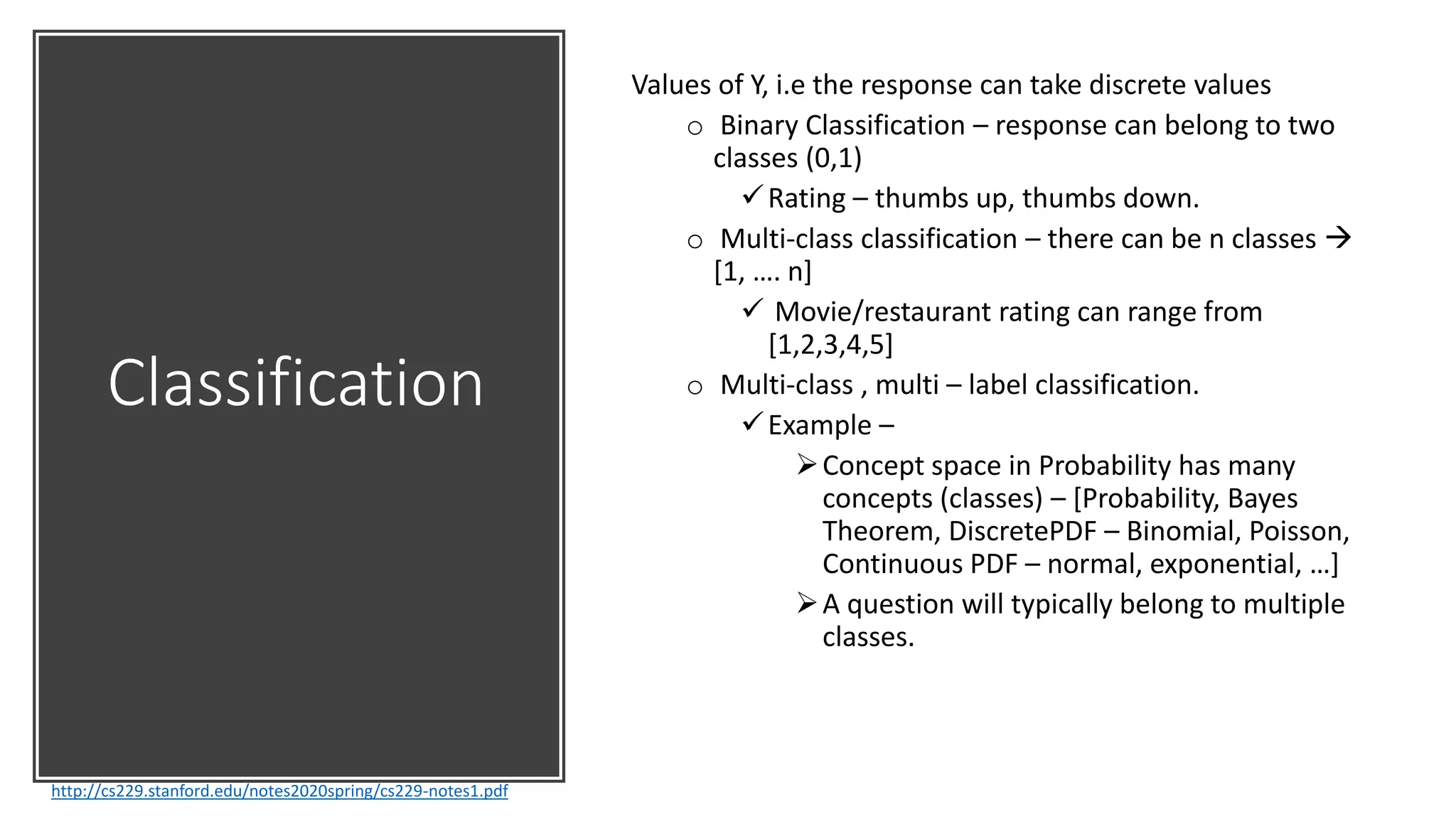 Classification
http://cs229.stanford.edu/notes2020spring/cs229-notes1.pdf
Values of Y, i.e the response can take discrete values
o Binary Classification – response can belong to two
classes (0,1)
Rating – thumbs up, thumbs down.
o Multi-class classification – there can be n classes 
[1, …. n]
 Movie/restaurant rating can range from
[1,2,3,4,5]
o Multi-class , multi – label classification.
Example –
Concept space in Probability has many
concepts (classes) – [Probability, Bayes
Theorem, DiscretePDF – Binomial, Poisson,
Continuous PDF – normal, exponential, …]
A question will typically belong to multiple
classes.
 