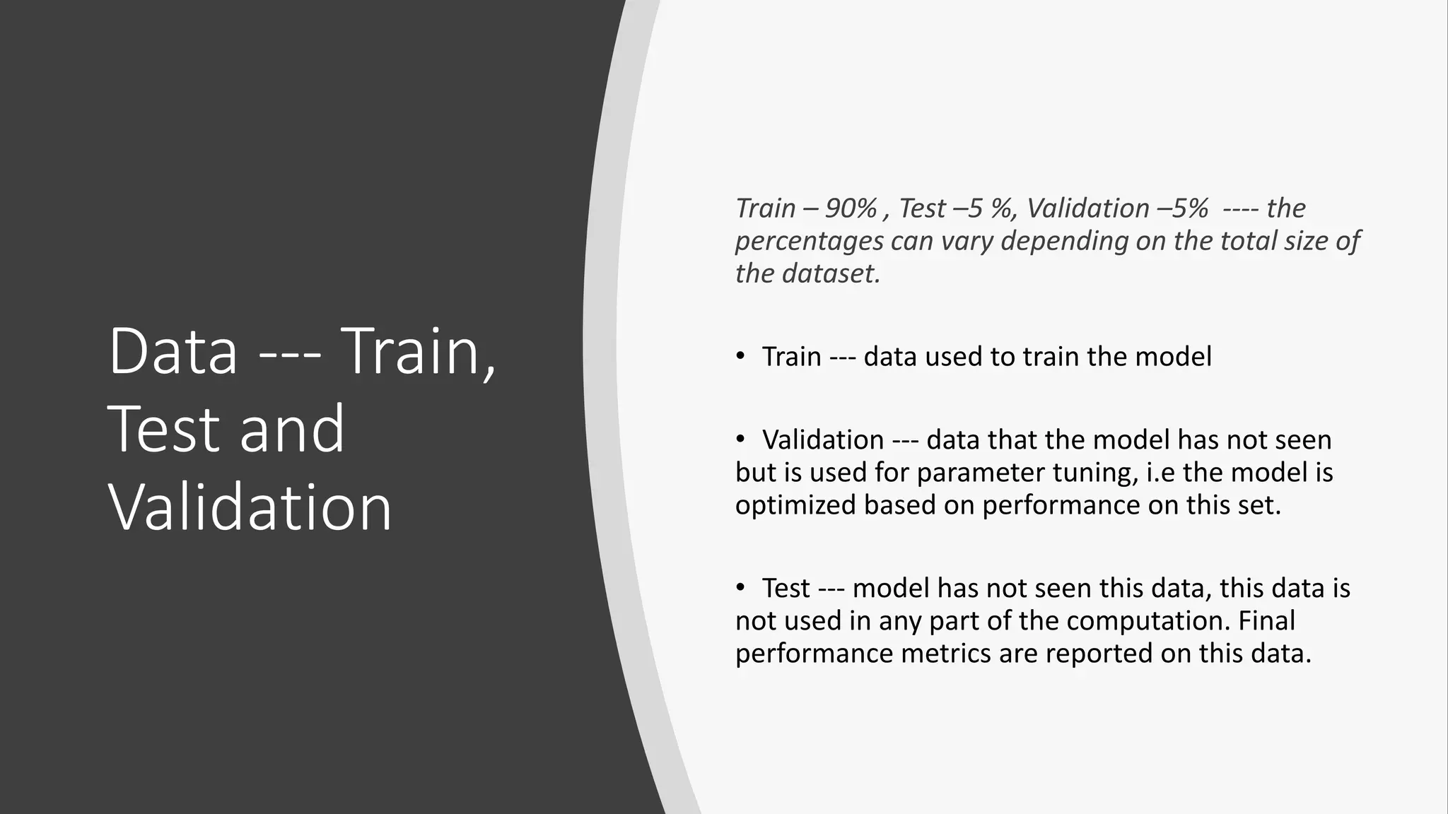 Data --- Train,
Test and
Validation
Train – 90% , Test –5 %, Validation –5% ---- the
percentages can vary depending on the total size of
the dataset.
• Train --- data used to train the model
• Validation --- data that the model has not seen
but is used for parameter tuning, i.e the model is
optimized based on performance on this set.
• Test --- model has not seen this data, this data is
not used in any part of the computation. Final
performance metrics are reported on this data.
 