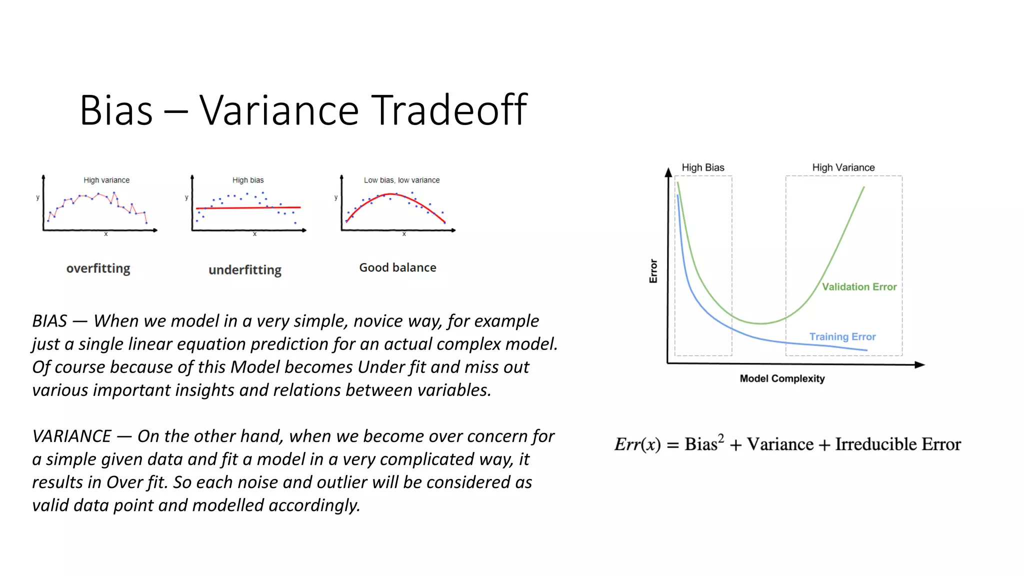 Bias – Variance Tradeoff
BIAS — When we model in a very simple, novice way, for example
just a single linear equation prediction for an actual complex model.
Of course because of this Model becomes Under fit and miss out
various important insights and relations between variables.
VARIANCE — On the other hand, when we become over concern for
a simple given data and fit a model in a very complicated way, it
results in Over fit. So each noise and outlier will be considered as
valid data point and modelled accordingly.
 