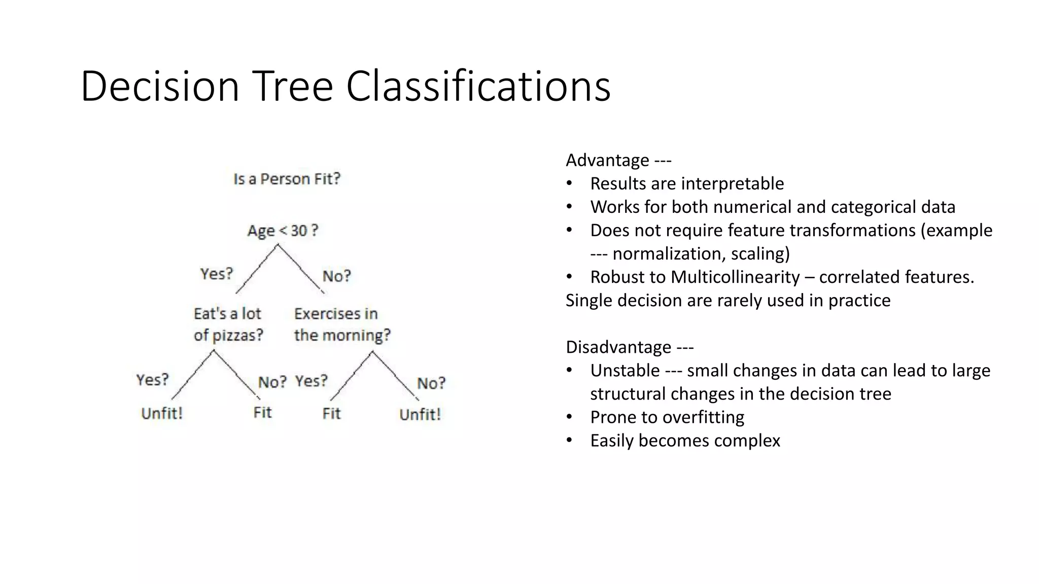 Decision Tree Classifications
Advantage ---
• Results are interpretable
• Works for both numerical and categorical data
• Does not require feature transformations (example
--- normalization, scaling)
• Robust to Multicollinearity – correlated features.
Single decision are rarely used in practice
Disadvantage ---
• Unstable --- small changes in data can lead to large
structural changes in the decision tree
• Prone to overfitting
• Easily becomes complex
 