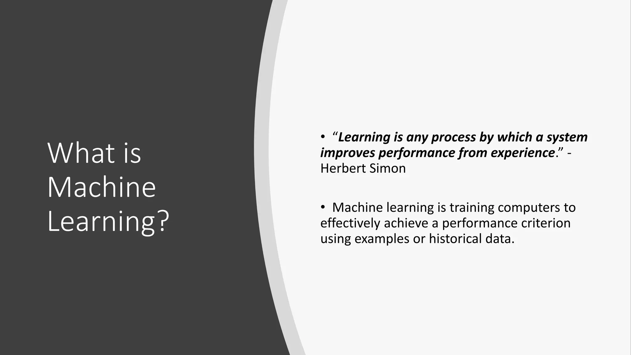 What is
Machine
Learning?
• “Learning is any process by which a system
improves performance from experience.” -
Herbert Simon
• Machine learning is training computers to
effectively achieve a performance criterion
using examples or historical data.
 