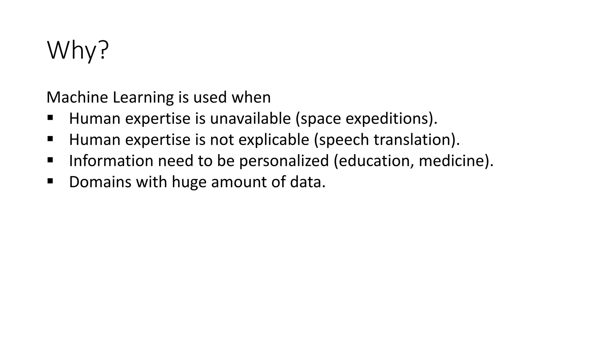 Why?
Machine Learning is used when
 Human expertise is unavailable (space expeditions).
 Human expertise is not explicable (speech translation).
 Information need to be personalized (education, medicine).
 Domains with huge amount of data.
 