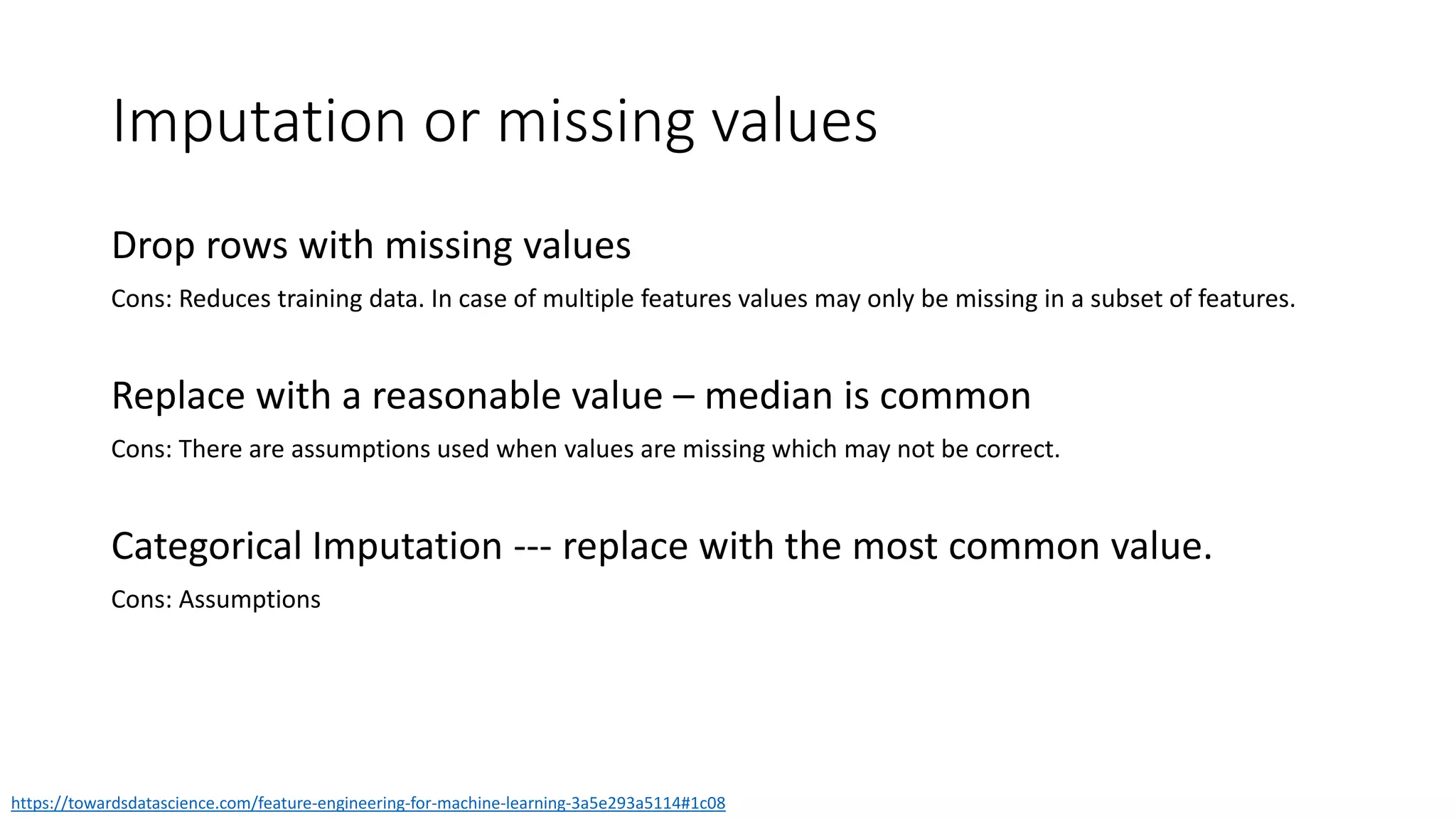 Imputation or missing values
https://towardsdatascience.com/feature-engineering-for-machine-learning-3a5e293a5114#1c08
Drop rows with missing values
Cons: Reduces training data. In case of multiple features values may only be missing in a subset of features.
Replace with a reasonable value – median is common
Cons: There are assumptions used when values are missing which may not be correct.
Categorical Imputation --- replace with the most common value.
Cons: Assumptions
 