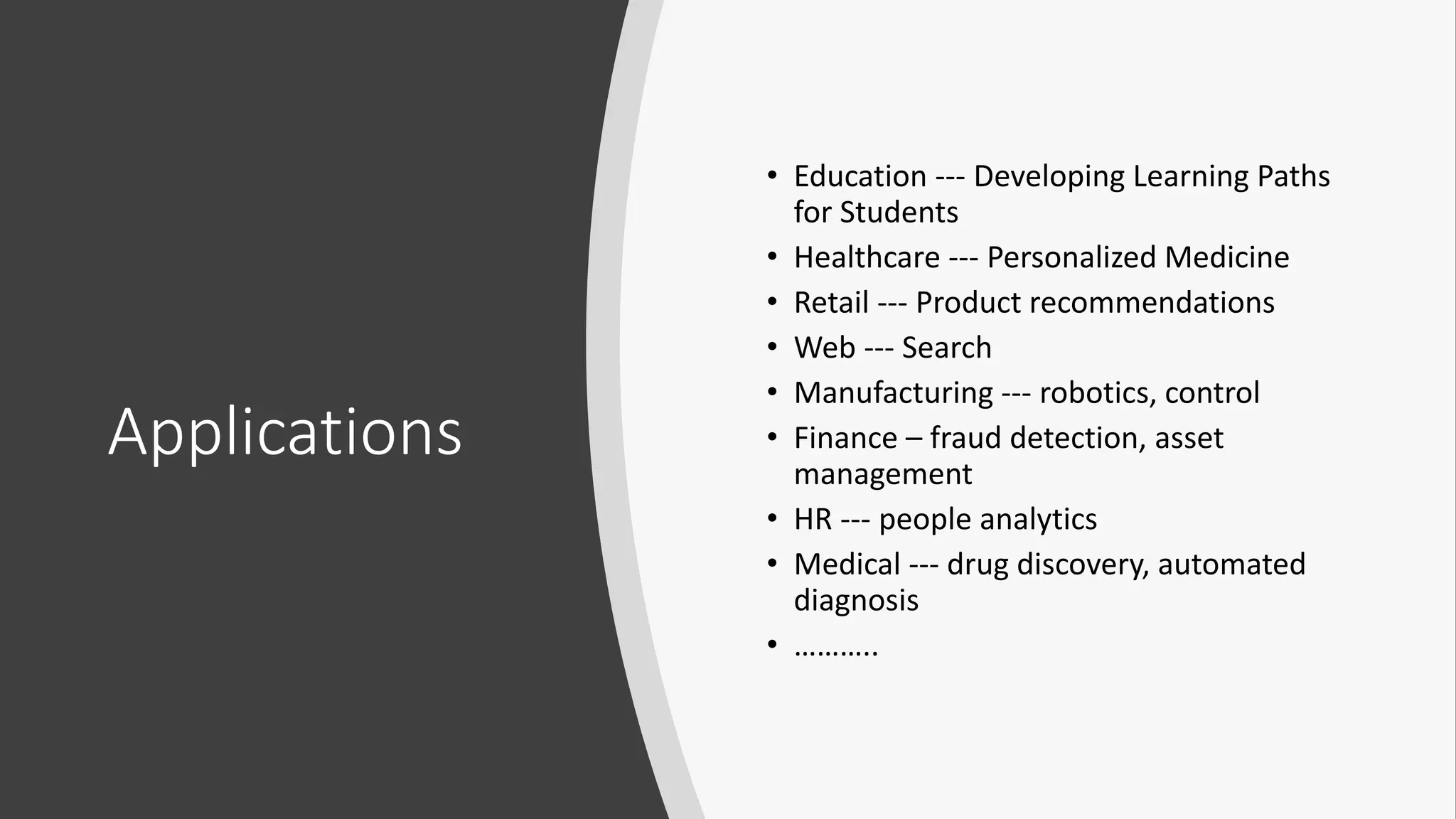 Applications
• Education --- Developing Learning Paths
for Students
• Healthcare --- Personalized Medicine
• Retail --- Product recommendations
• Web --- Search
• Manufacturing --- robotics, control
• Finance – fraud detection, asset
management
• HR --- people analytics
• Medical --- drug discovery, automated
diagnosis
• ………..
 