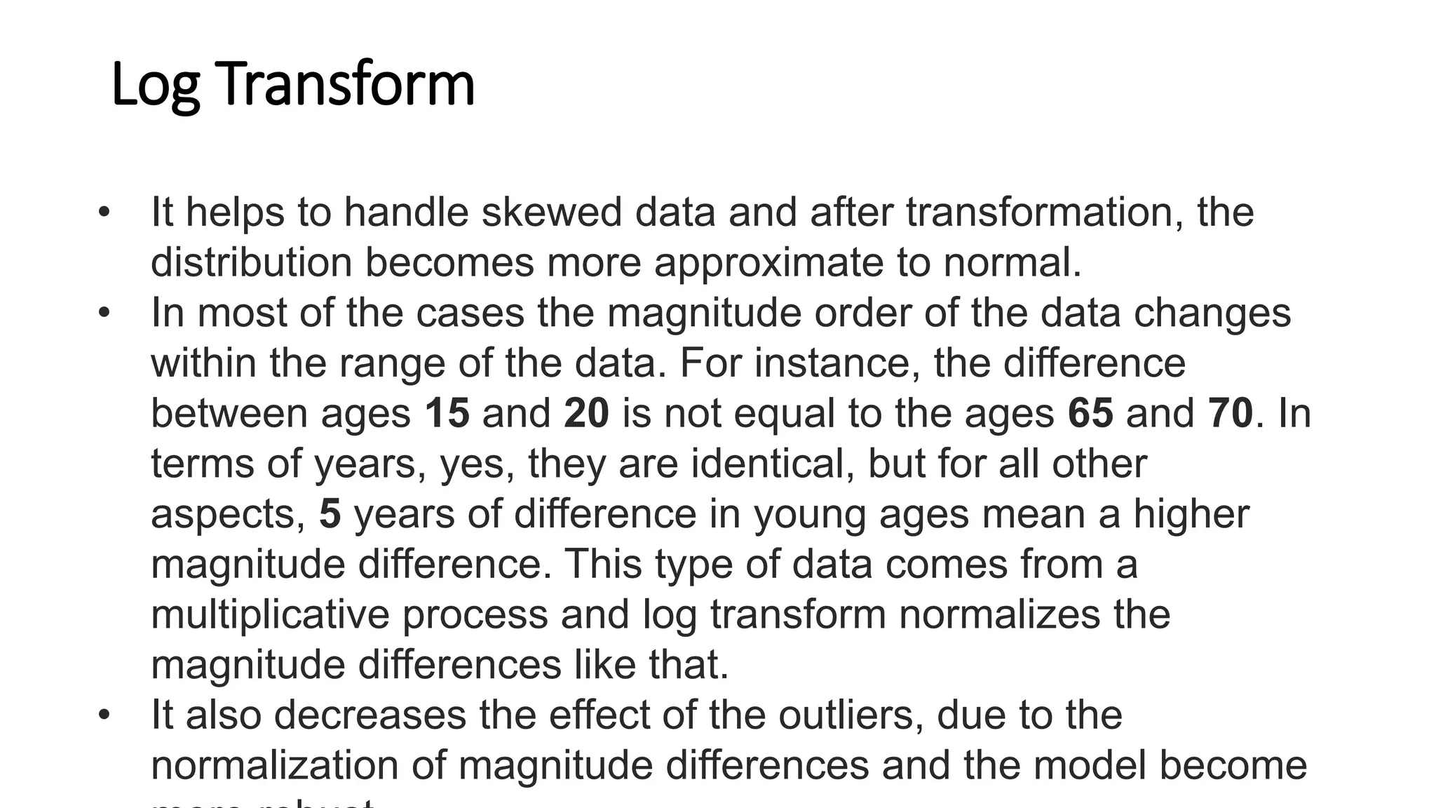 Log Transform
• It helps to handle skewed data and after transformation, the
distribution becomes more approximate to normal.
• In most of the cases the magnitude order of the data changes
within the range of the data. For instance, the difference
between ages 15 and 20 is not equal to the ages 65 and 70. In
terms of years, yes, they are identical, but for all other
aspects, 5 years of difference in young ages mean a higher
magnitude difference. This type of data comes from a
multiplicative process and log transform normalizes the
magnitude differences like that.
• It also decreases the effect of the outliers, due to the
normalization of magnitude differences and the model become
 