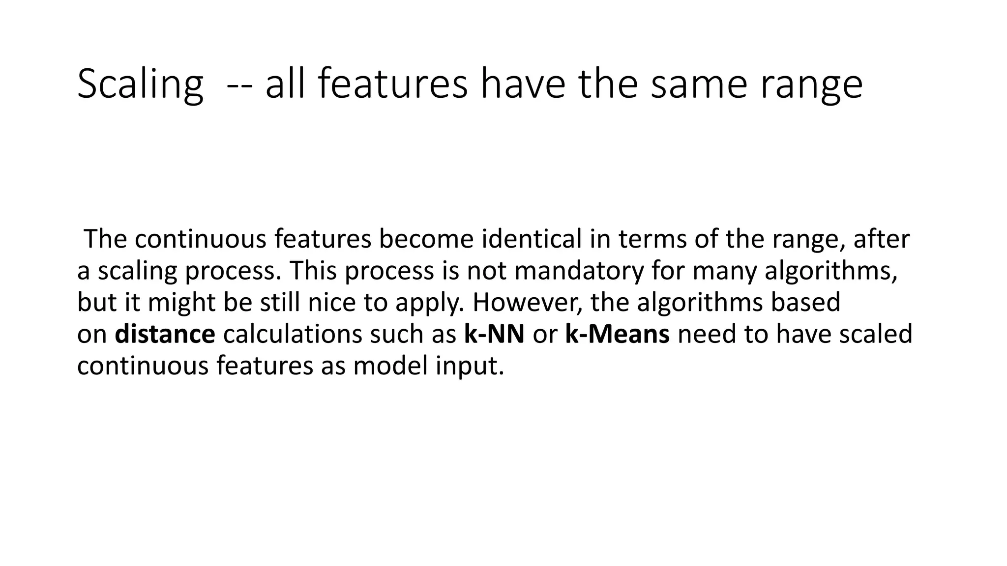 Scaling -- all features have the same range
The continuous features become identical in terms of the range, after
a scaling process. This process is not mandatory for many algorithms,
but it might be still nice to apply. However, the algorithms based
on distance calculations such as k-NN or k-Means need to have scaled
continuous features as model input.
 