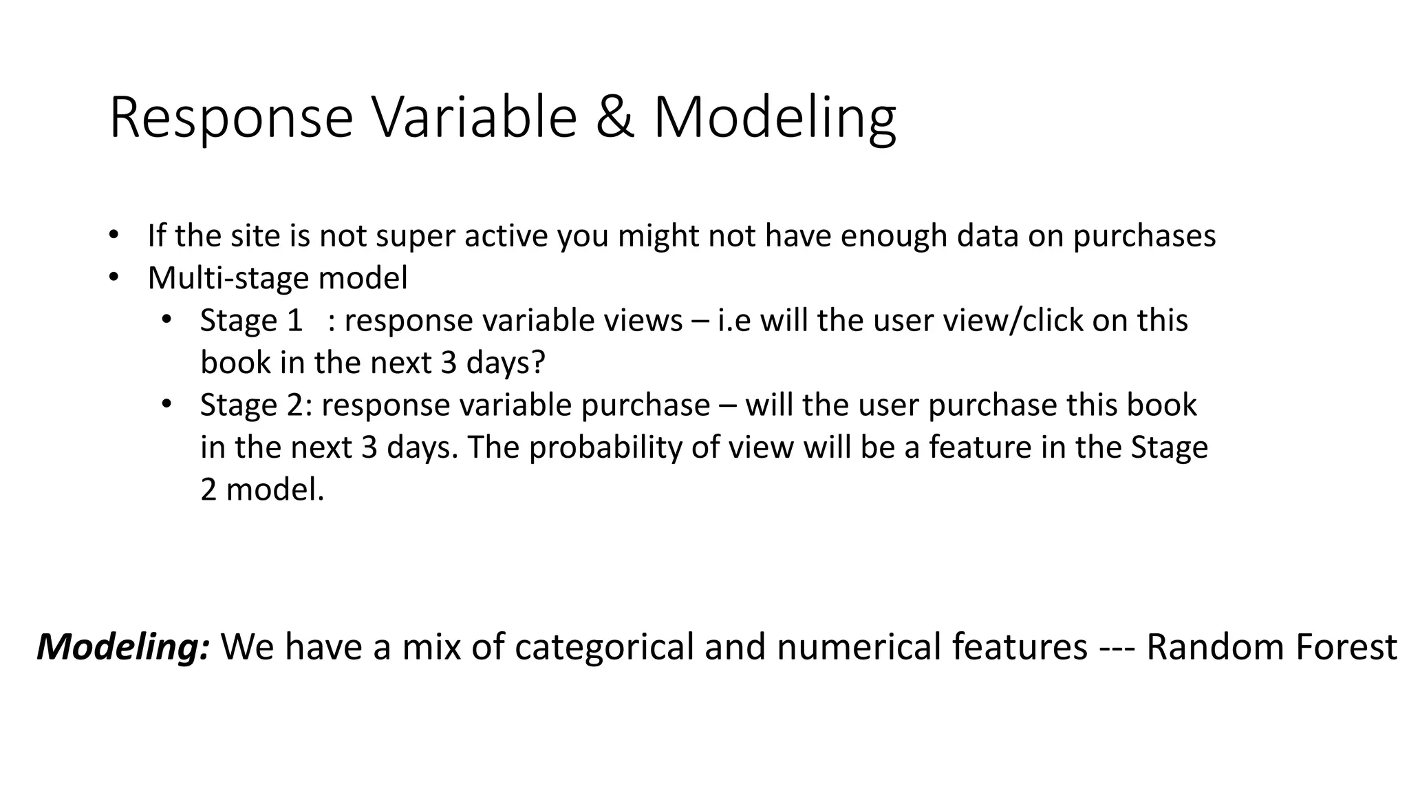 Response Variable & Modeling
• If the site is not super active you might not have enough data on purchases
• Multi-stage model
• Stage 1 : response variable views – i.e will the user view/click on this
book in the next 3 days?
• Stage 2: response variable purchase – will the user purchase this book
in the next 3 days. The probability of view will be a feature in the Stage
2 model.
Modeling: We have a mix of categorical and numerical features --- Random Forest
 