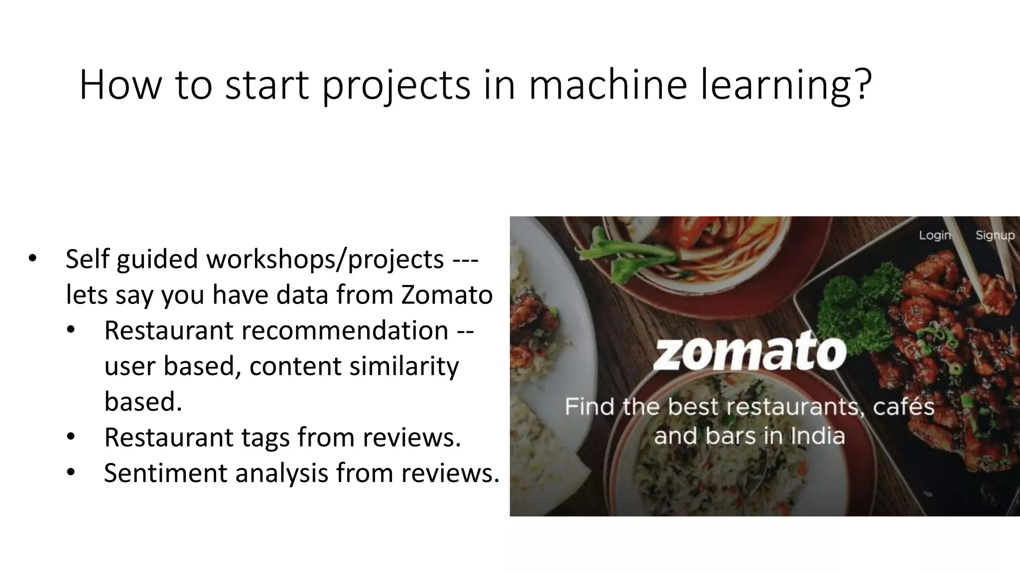 How to start projects in machine learning?
• Self guided workshops/projects ---
lets say you have data from Zomato
• Restaurant recommendation --
user based, content similarity
based.
• Restaurant tags from reviews.
• Sentiment analysis from reviews.
 
