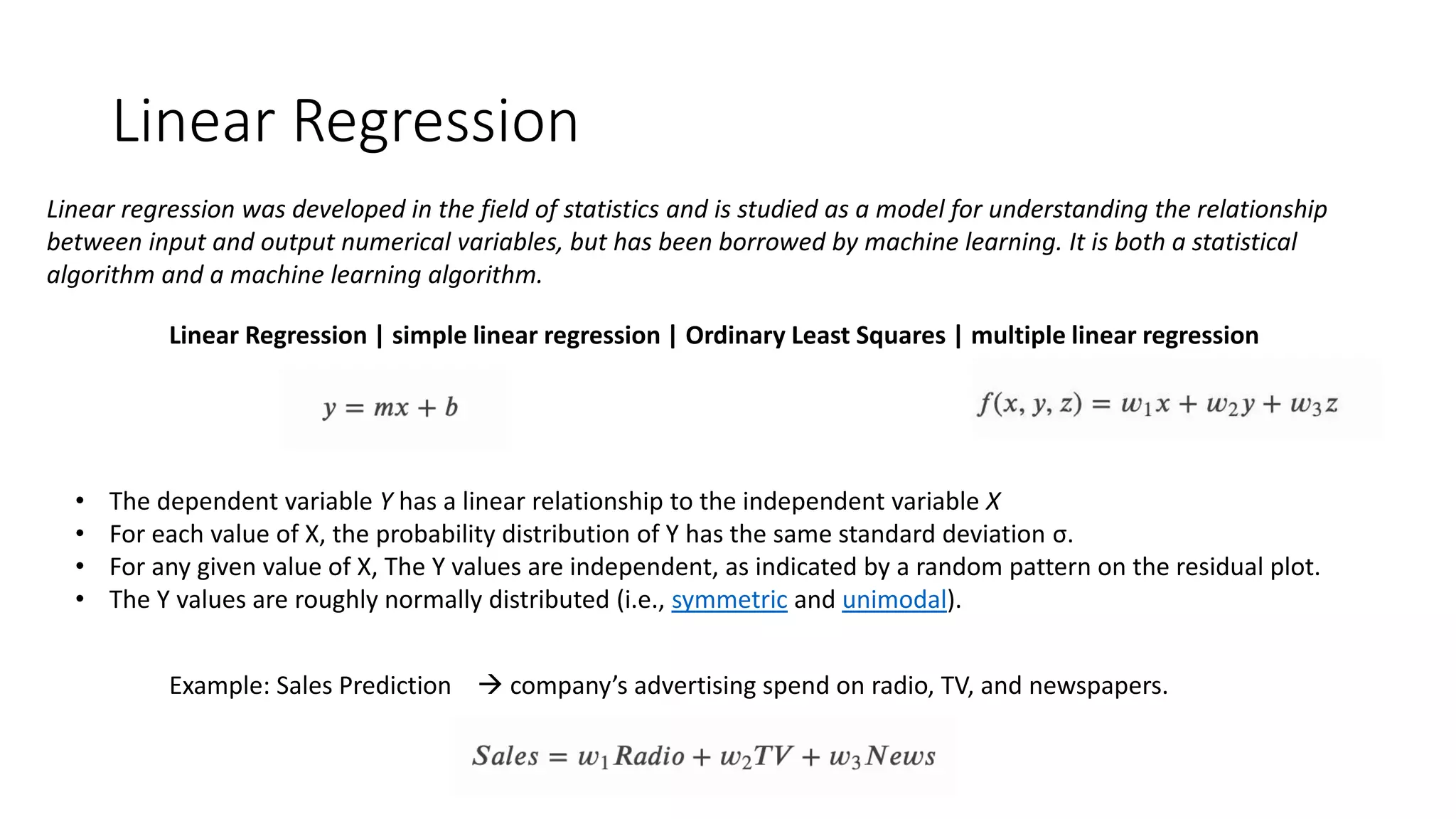 Linear Regression
Linear regression was developed in the field of statistics and is studied as a model for understanding the relationship
between input and output numerical variables, but has been borrowed by machine learning. It is both a statistical
algorithm and a machine learning algorithm.
Linear Regression | simple linear regression | Ordinary Least Squares | multiple linear regression
• The dependent variable Y has a linear relationship to the independent variable X
• For each value of X, the probability distribution of Y has the same standard deviation σ.
• For any given value of X, The Y values are independent, as indicated by a random pattern on the residual plot.
• The Y values are roughly normally distributed (i.e., symmetric and unimodal).
Example: Sales Prediction  company’s advertising spend on radio, TV, and newspapers.
 