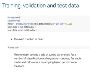 Training, validation and test data
library(caret)
set.seed(42)
index <- createDataPartition(bc_data$classes, p = 0.7, list = FALSE)
train_data <- bc_data[index, ]
test_data <- bc_data[-index, ]
• the main function in caret
?caret::train
This function sets up a grid of tuning parameters for a
number of classiﬁcation and regression routines, ﬁts each
model and calculates a resampling based performance
measure.
 