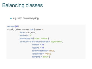 Balancing classes
• e.g. with downsampling
set.seed(42)
model_rf_down <- caret::train(classes ~ .,
data = train_data,
method = ”rf”,
preProcess = c(”scale”, ”center”),
trControl = trainControl(method = ”repeatedcv”,
number = 10,
repeats = 10,
savePredictions = TRUE,
verboseIter = FALSE,
sampling = ”down”))
 
