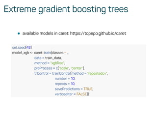 Extreme gradient boosting trees
• available models in caret: https://topepo.github.io/caret
set.seed(42)
model_xgb <- caret::train(classes ~ .,
data = train_data,
method = ”xgbTree”,
preProcess = c(”scale”, ”center”),
trControl = trainControl(method = ”repeatedcv”,
number = 10,
repeats = 10,
savePredictions = TRUE,
verboseIter = FALSE))
 