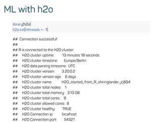 ML with h2o
library(h2o)
h2o.init(nthreads = -1)
## Connection successful!
##
## R is connected to the H2O cluster:
## H2O cluster uptime: 13 minutes 18 seconds
## H2O cluster timezone: Europe/Berlin
## H2O data parsing timezone: UTC
## H2O cluster version: 3.20.0.2
## H2O cluster version age: 6 days
## H2O cluster name: H2O_started_from_R_shiringlander_jrj894
## H2O cluster total nodes: 1
## H2O cluster total memory: 3.13 GB
## H2O cluster total cores: 8
## H2O cluster allowed cores: 8
## H2O cluster healthy: TRUE
## H2O Connection ip: localhost
## H2O Connection port: 54321
 
