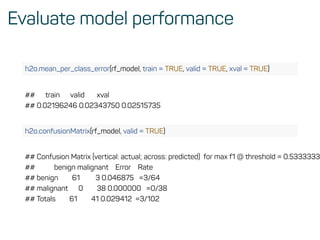 Evaluate model performance
h2o.mean_per_class_error(rf_model, train = TRUE, valid = TRUE, xval = TRUE)
## train valid xval
## 0.02196246 0.02343750 0.02515735
h2o.confusionMatrix(rf_model, valid = TRUE)
## Confusion Matrix (vertical: actual; across: predicted) for max f1 @ threshold = 0.5333333
## benign malignant Error Rate
## benign 61 3 0.046875 =3/64
## malignant 0 38 0.000000 =0/38
## Totals 61 41 0.029412 =3/102
 