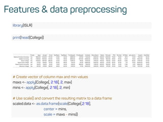 Features & data preprocessing
library(ISLR)
print(head(College))
Private Apps Accept Enroll Top10perc Top25perc F.Undergrad P.Undergrad Outstate Room.Board Books Personal PhD Terminal S.F.Ratio perc.alumni Expend Grad.Rate
Abilene Christian University Yes 1660.00 1232.00 721.00 23.00 52.00 2885.00 537.00 7440.00 3300.00 450.00 2200.00 70.00 78.00 18.10 12.00 7041.00 60.00
Adelphi University Yes 2186.00 1924.00 512.00 16.00 29.00 2683.00 1227.00 12280.00 6450.00 750.00 1500.00 29.00 30.00 12.20 16.00 10527.00 56.00
Adrian College Yes 1428.00 1097.00 336.00 22.00 50.00 1036.00 99.00 11250.00 3750.00 400.00 1165.00 53.00 66.00 12.90 30.00 8735.00 54.00
Agnes Scott College Yes 417.00 349.00 137.00 60.00 89.00 510.00 63.00 12960.00 5450.00 450.00 875.00 92.00 97.00 7.70 37.00 19016.00 59.00
Alaska Paciﬁc University Yes 193.00 146.00 55.00 16.00 44.00 249.00 869.00 7560.00 4120.00 800.00 1500.00 76.00 72.00 11.90 2.00 10922.00 15.00
Albertson College Yes 587.00 479.00 158.00 38.00 62.00 678.00 41.00 13500.00 3335.00 500.00 675.00 67.00 73.00 9.40 11.00 9727.00 55.00
# Create vector of column max and min values
maxs <- apply(College[, 2:18], 2, max)
mins <- apply(College[, 2:18], 2, min)
# Use scale() and convert the resulting matrix to a data frame
scaled.data <- as.data.frame(scale(College[,2:18],
center = mins,
scale = maxs - mins))
 