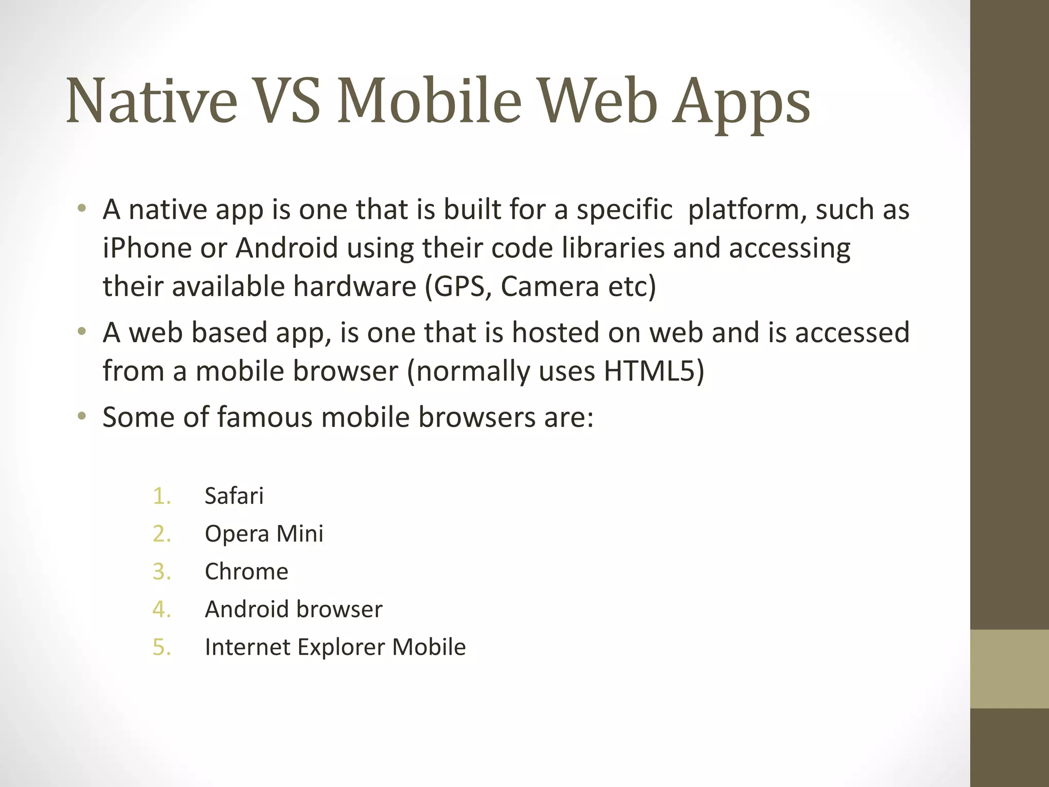Native VS Mobile Web Apps
• A native app is one that is built for a specific platform, such as
iPhone or Android using their code libraries and accessing
their available hardware (GPS, Camera etc)
• A web based app, is one that is hosted on web and is accessed
from a mobile browser (normally uses HTML5)
• Some of famous mobile browsers are:
1. Safari
2. Opera Mini
3. Chrome
4. Android browser
5. Internet Explorer Mobile
 