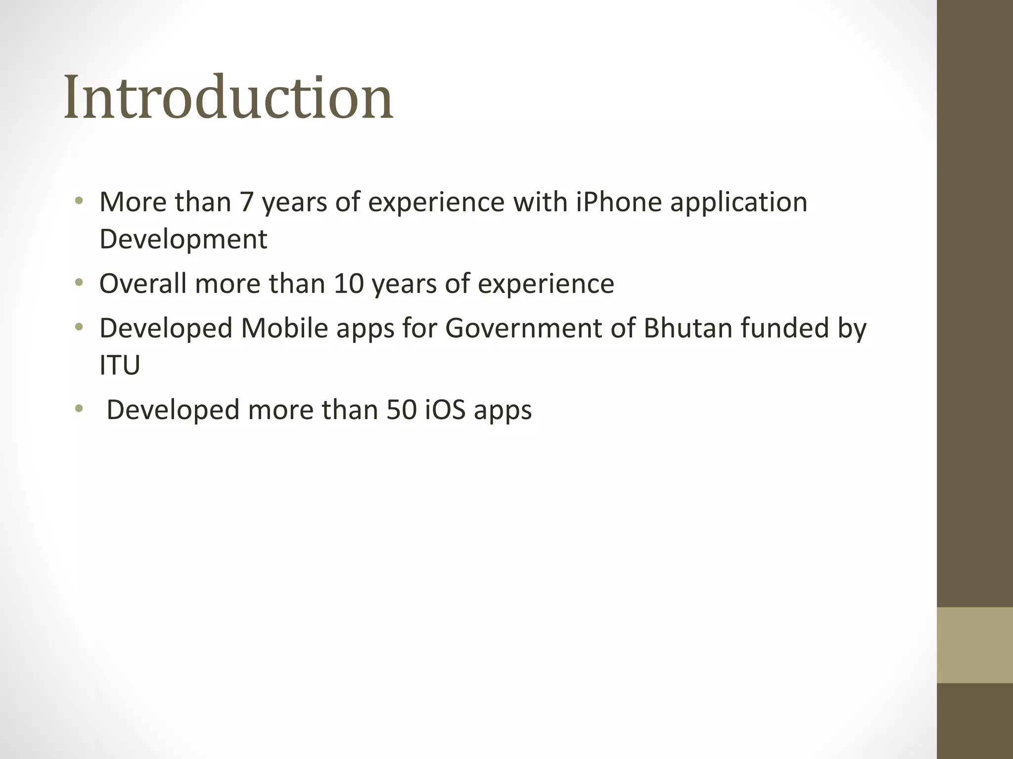 Introduction
• More than 7 years of experience with iPhone application
Development
• Overall more than 10 years of experience
• Developed Mobile apps for Government of Bhutan funded by
ITU
• Developed more than 50 iOS apps
 