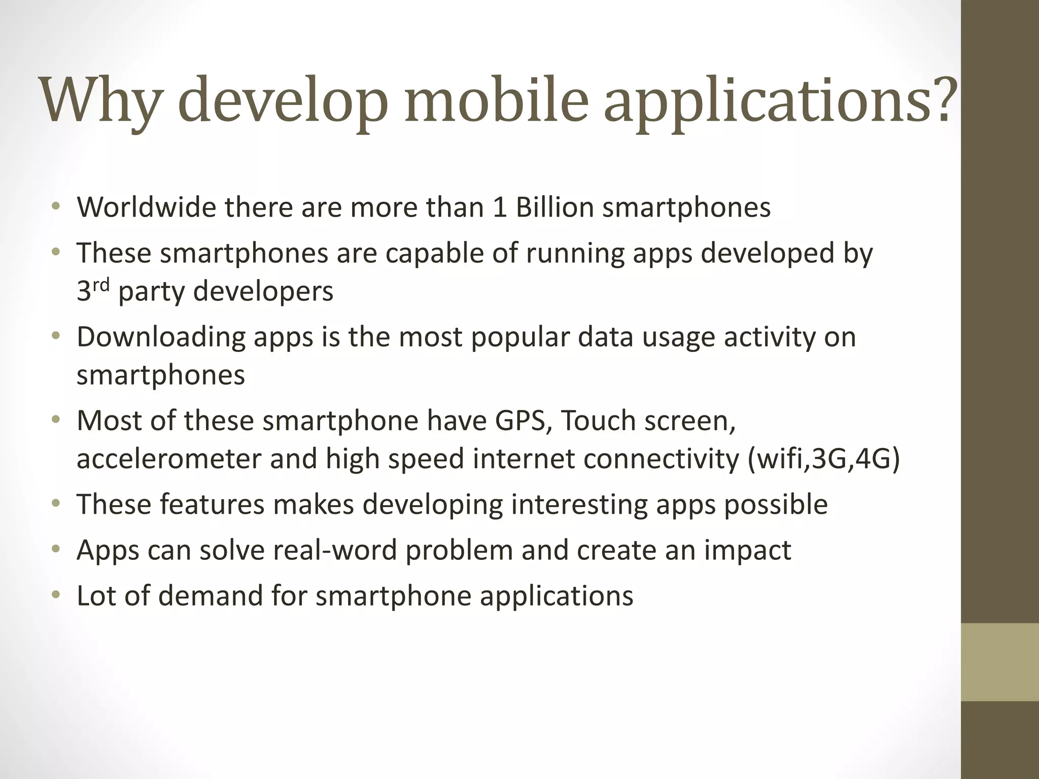 Why develop mobile applications?
• Worldwide there are more than 1 Billion smartphones
• These smartphones are capable of running apps developed by
3rd party developers
• Downloading apps is the most popular data usage activity on
smartphones
• Most of these smartphone have GPS, Touch screen,
accelerometer and high speed internet connectivity (wifi,3G,4G)
• These features makes developing interesting apps possible
• Apps can solve real-word problem and create an impact
• Lot of demand for smartphone applications
 