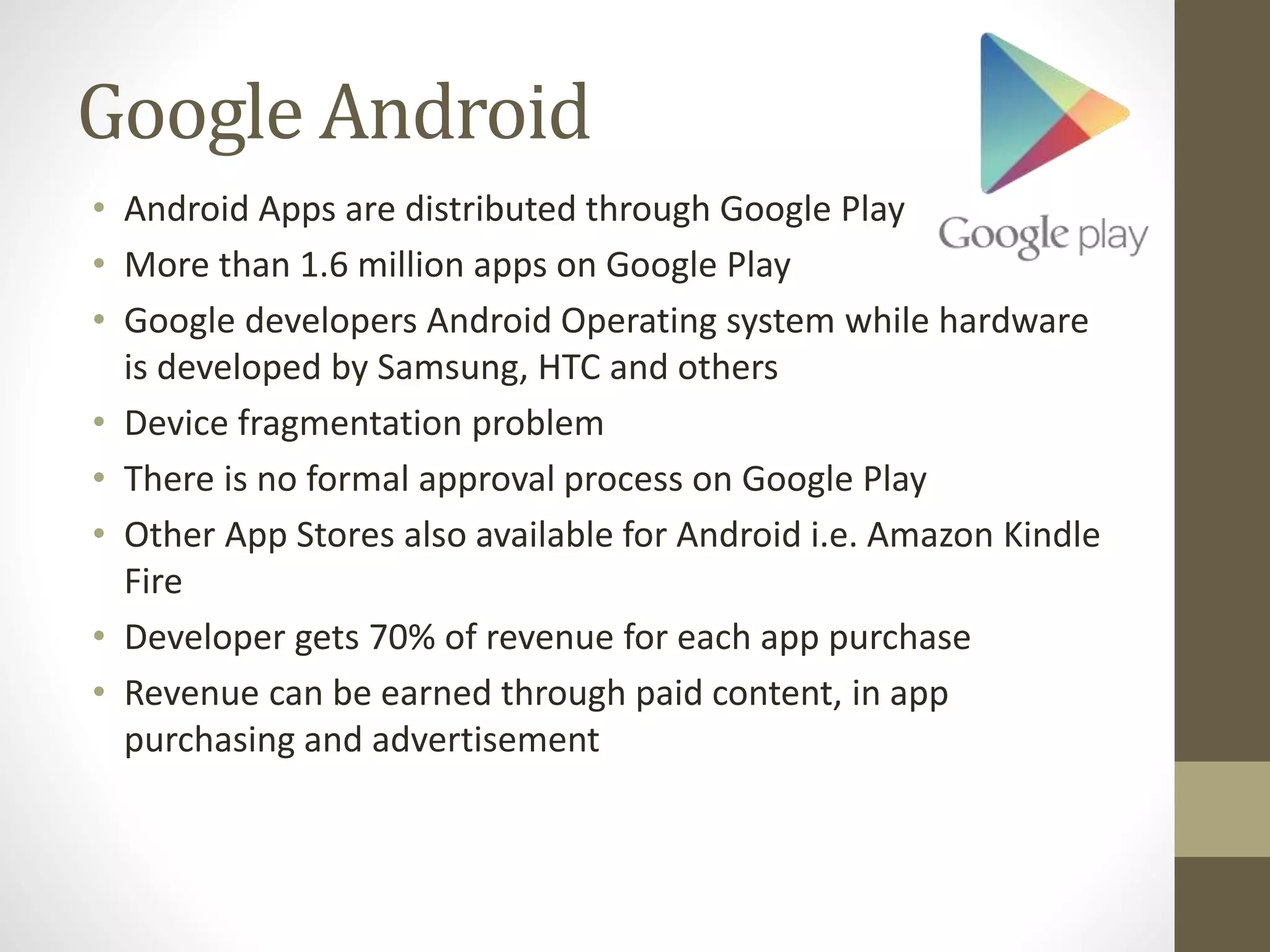 Google Android
• Android Apps are distributed through Google Play
• More than 1.6 million apps on Google Play
• Google developers Android Operating system while hardware
is developed by Samsung, HTC and others
• Device fragmentation problem
• There is no formal approval process on Google Play
• Other App Stores also available for Android i.e. Amazon Kindle
Fire
• Developer gets 70% of revenue for each app purchase
• Revenue can be earned through paid content, in app
purchasing and advertisement
 