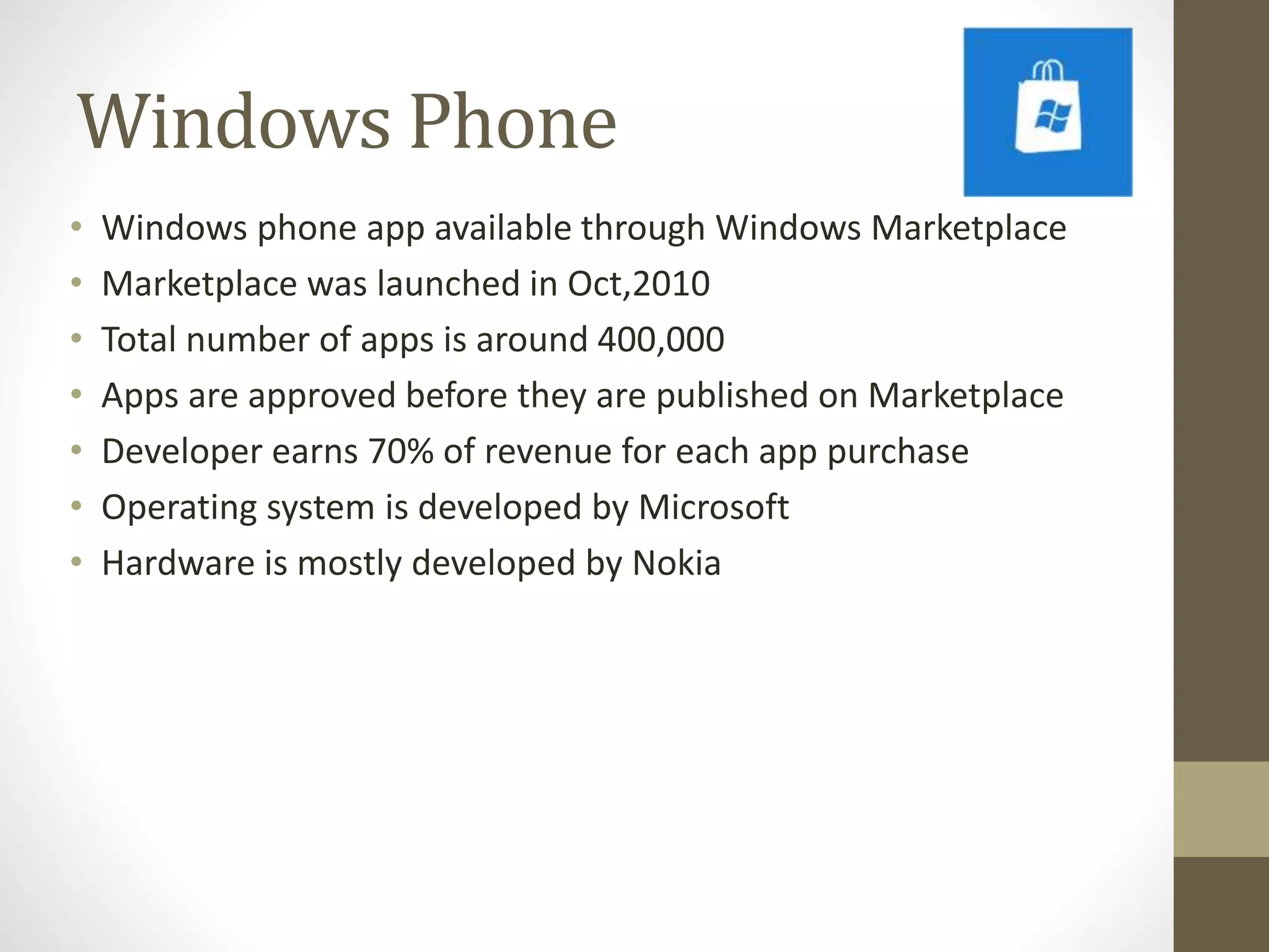 Windows Phone
• Windows phone app available through Windows Marketplace
• Marketplace was launched in Oct,2010
• Total number of apps is around 400,000
• Apps are approved before they are published on Marketplace
• Developer earns 70% of revenue for each app purchase
• Operating system is developed by Microsoft
• Hardware is mostly developed by Nokia
 