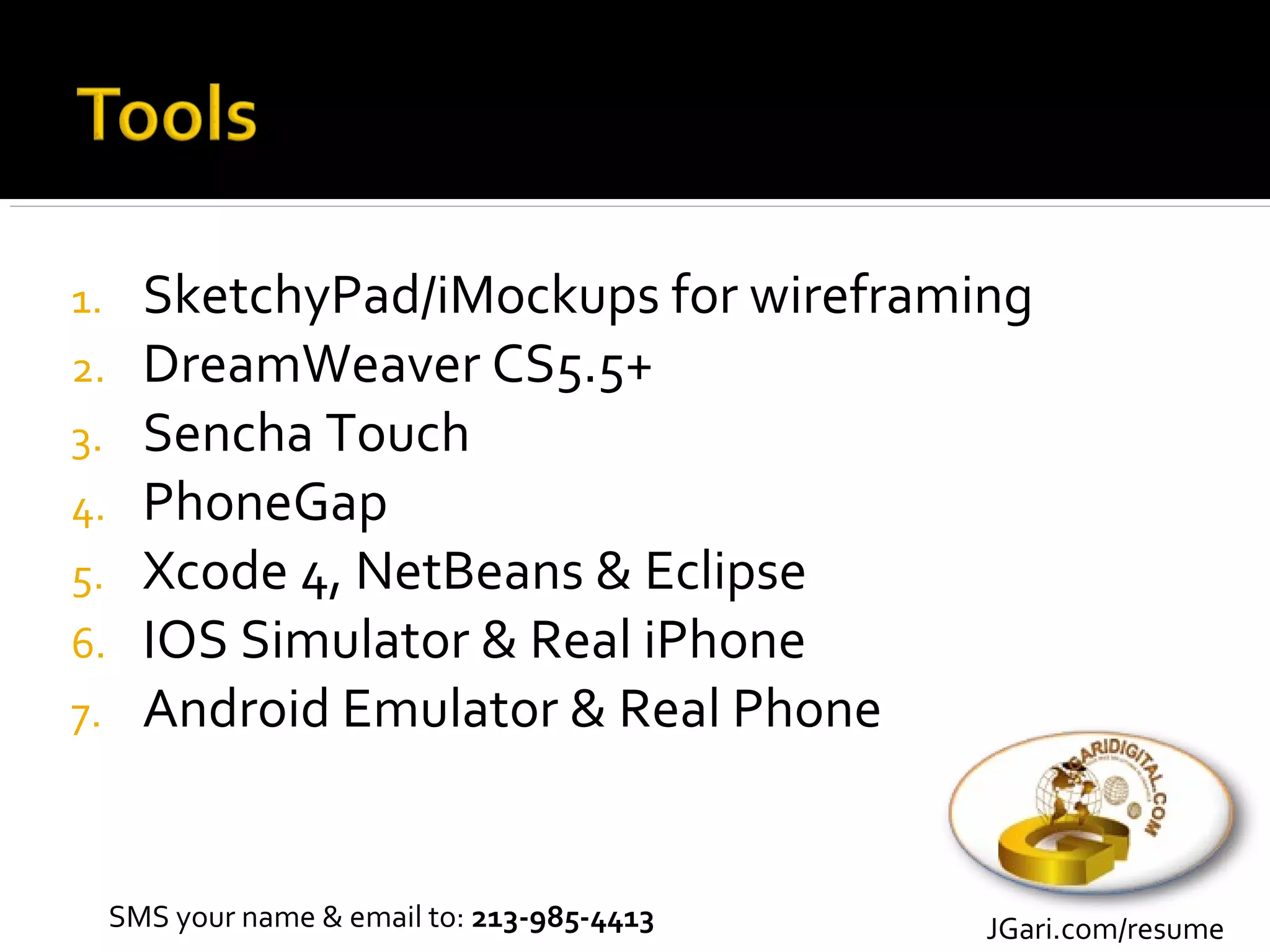 1.     SketchyPad/iMockups for wireframing
2.     DreamWeaver CS5.5+
3.     Sencha Touch
4.     PhoneGap
5.     Xcode 4, NetBeans & Eclipse
6.     IOS Simulator & Real iPhone
7.     Android Emulator & Real Phone


     SMS your name & email to: 213-985-4413   JGari.com/resume
 