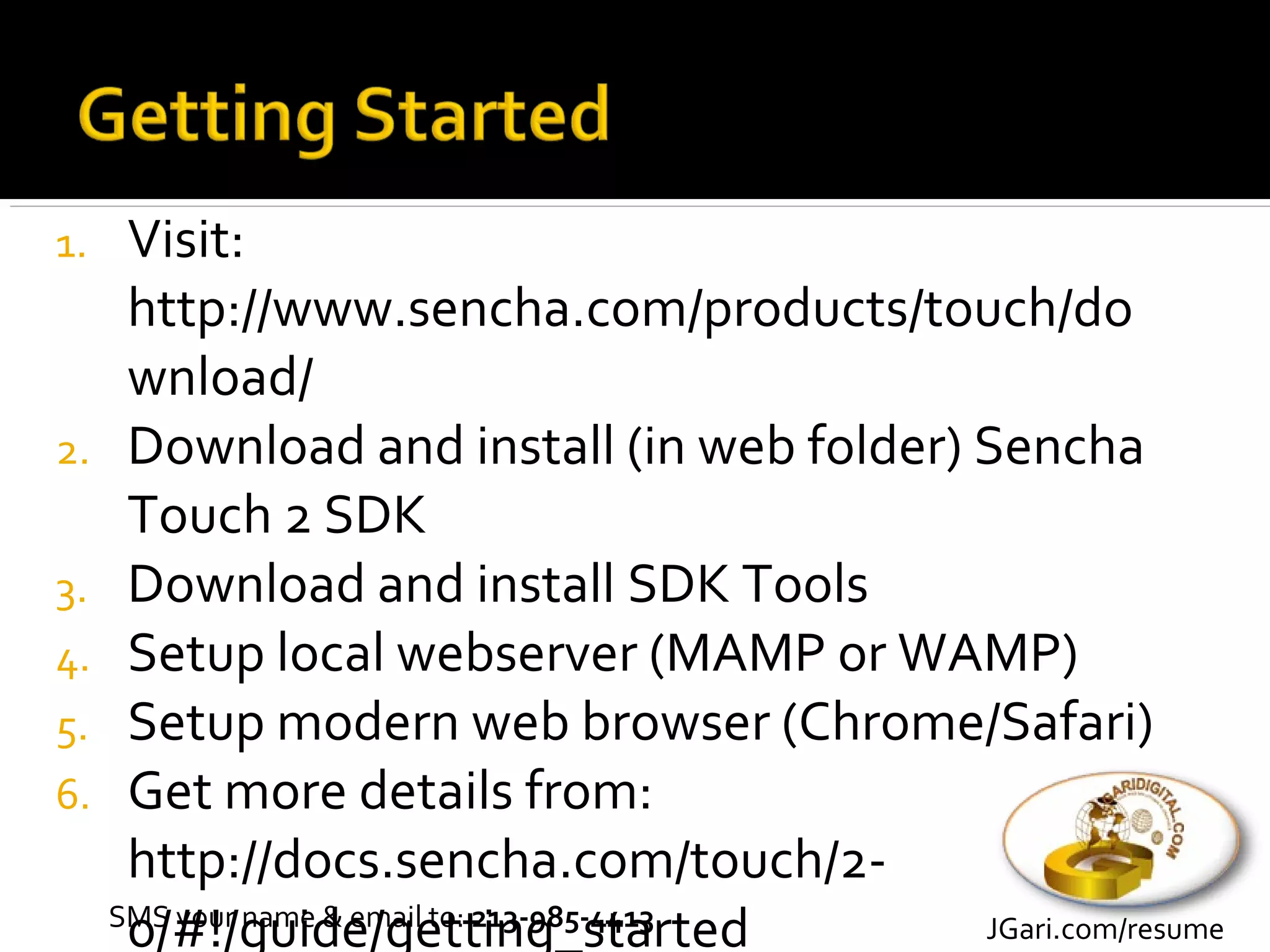 1.    Visit:
      http://www.sencha.com/products/touch/do
      wnload/
2.    Download and install (in web folder) Sencha
      Touch 2 SDK
3.    Download and install SDK Tools
4.    Setup local webserver (MAMP or WAMP)
5.    Setup modern web browser (Chrome/Safari)
6.    Get more details from:
      http://docs.sencha.com/touch/2-
      0/#!/guide/getting_started
     SMS your name & email to: 213-985-4413 JGari.com/resume
 