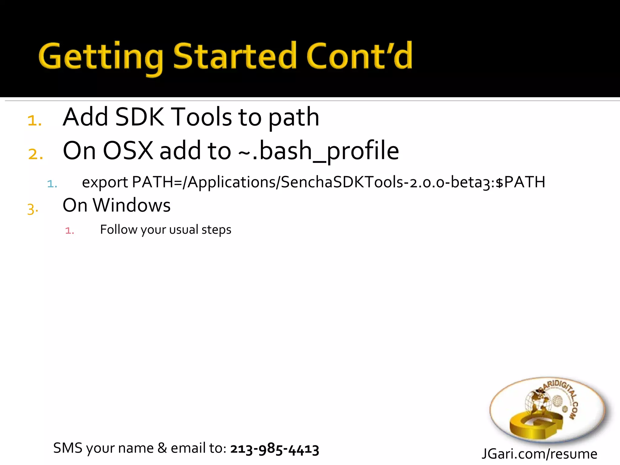 1. Add SDK Tools to path
2. On OSX add to ~.bash_profile
     1.        export PATH=/Applications/SenchaSDKTools-2.0.0-beta3:$PATH
3.        On Windows
          1.     Follow your usual steps




      SMS your name & email to: 213-985-4413                    JGari.com/resume
 