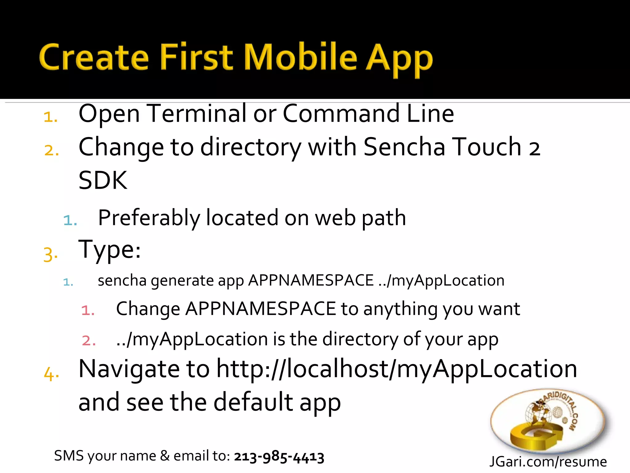 1.        Open Terminal or Command Line
2.        Change to directory with Sencha Touch 2
          SDK
     1. Preferably located on web path
3.        Type:
     1.    sencha generate app APPNAMESPACE ../myAppLocation
          1. Change APPNAMESPACE to anything you want
          2. ../myAppLocation is the directory of your app
4.        Navigate to http://localhost/myAppLocation
          and see the default app
 SMS your name & email to: 213-985-4413                   JGari.com/resume
 