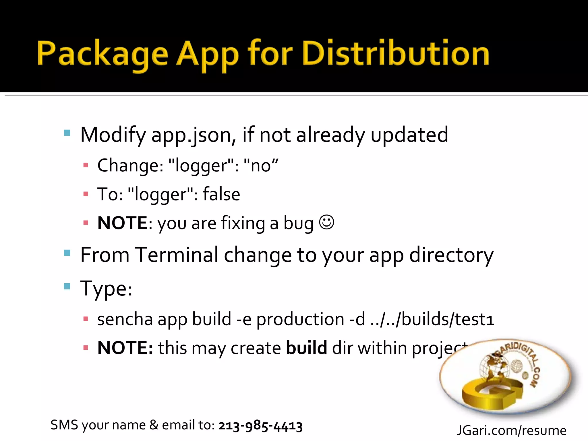  Modify app.json, if not already updated
   ▪ Change: "logger": "no”
   ▪ To: "logger": false
   ▪ NOTE: you are fixing a bug 
  From Terminal change to your app directory
  Type:
   ▪ sencha app build -e production -d ../../builds/test1
   ▪ NOTE: this may create build dir within project


SMS your name & email to: 213-985-4413              JGari.com/resume
 