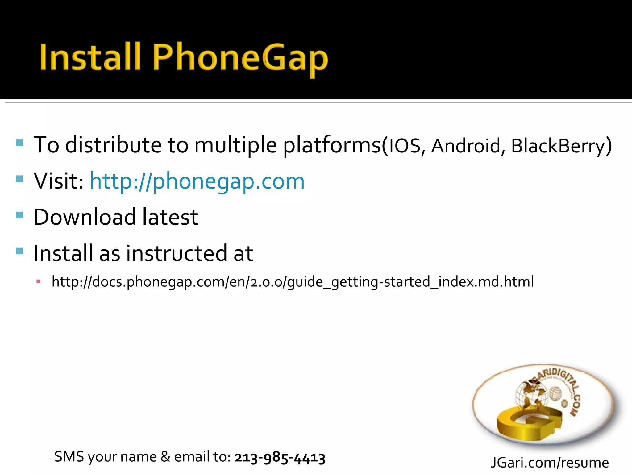  To distribute to multiple platforms(IOS, Android, BlackBerry)
 Visit: http://phonegap.com
 Download latest
 Install as instructed at
  ▪ http://docs.phonegap.com/en/2.0.0/guide_getting-started_index.md.html




    SMS your name & email to: 213-985-4413                        JGari.com/resume
 