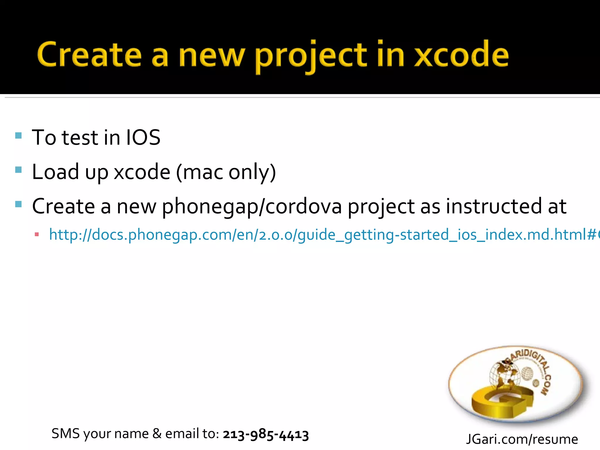  To test in IOS
 Load up xcode (mac only)
 Create a new phonegap/cordova project as instructed at
  ▪ http://docs.phonegap.com/en/2.0.0/guide_getting-started_ios_index.md.html#G




    SMS your name & email to: 213-985-4413                 JGari.com/resume
 